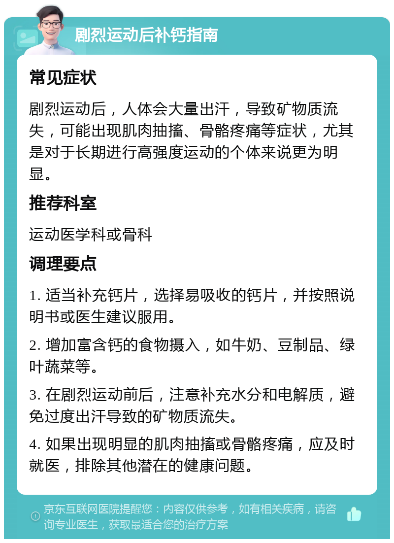 剧烈运动后补钙指南 常见症状 剧烈运动后，人体会大量出汗，导致矿物质流失，可能出现肌肉抽搐、骨骼疼痛等症状，尤其是对于长期进行高强度运动的个体来说更为明显。 推荐科室 运动医学科或骨科 调理要点 1. 适当补充钙片，选择易吸收的钙片，并按照说明书或医生建议服用。 2. 增加富含钙的食物摄入，如牛奶、豆制品、绿叶蔬菜等。 3. 在剧烈运动前后，注意补充水分和电解质，避免过度出汗导致的矿物质流失。 4. 如果出现明显的肌肉抽搐或骨骼疼痛，应及时就医，排除其他潜在的健康问题。