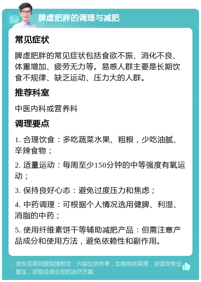 脾虚肥胖的调理与减肥 常见症状 脾虚肥胖的常见症状包括食欲不振、消化不良、体重增加、疲劳无力等。易感人群主要是长期饮食不规律、缺乏运动、压力大的人群。 推荐科室 中医内科或营养科 调理要点 1. 合理饮食：多吃蔬菜水果、粗粮，少吃油腻、辛辣食物； 2. 适量运动：每周至少150分钟的中等强度有氧运动； 3. 保持良好心态：避免过度压力和焦虑； 4. 中药调理：可根据个人情况选用健脾、利湿、消脂的中药； 5. 使用纤维素饼干等辅助减肥产品：但需注意产品成分和使用方法，避免依赖性和副作用。