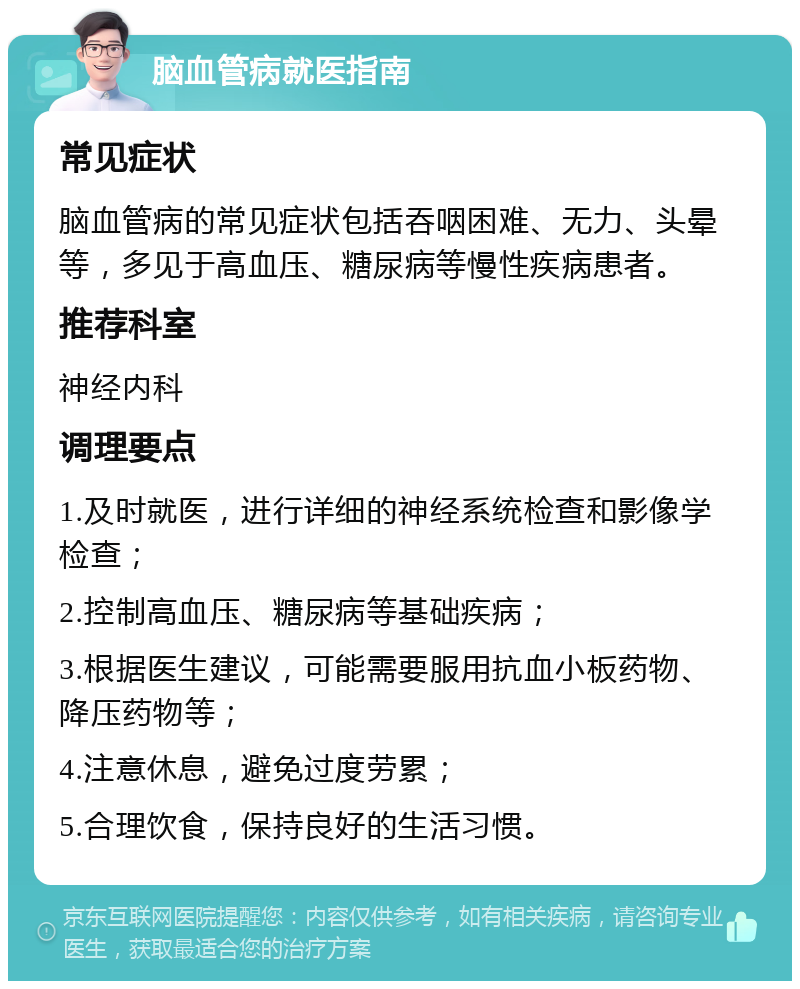 脑血管病就医指南 常见症状 脑血管病的常见症状包括吞咽困难、无力、头晕等，多见于高血压、糖尿病等慢性疾病患者。 推荐科室 神经内科 调理要点 1.及时就医，进行详细的神经系统检查和影像学检查； 2.控制高血压、糖尿病等基础疾病； 3.根据医生建议，可能需要服用抗血小板药物、降压药物等； 4.注意休息，避免过度劳累； 5.合理饮食，保持良好的生活习惯。