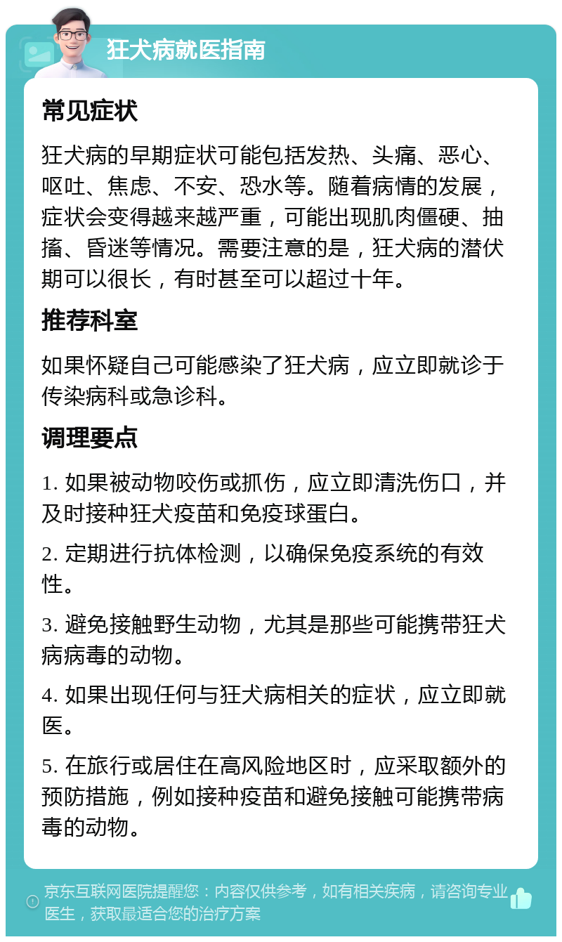 狂犬病就医指南 常见症状 狂犬病的早期症状可能包括发热、头痛、恶心、呕吐、焦虑、不安、恐水等。随着病情的发展，症状会变得越来越严重，可能出现肌肉僵硬、抽搐、昏迷等情况。需要注意的是，狂犬病的潜伏期可以很长，有时甚至可以超过十年。 推荐科室 如果怀疑自己可能感染了狂犬病，应立即就诊于传染病科或急诊科。 调理要点 1. 如果被动物咬伤或抓伤，应立即清洗伤口，并及时接种狂犬疫苗和免疫球蛋白。 2. 定期进行抗体检测，以确保免疫系统的有效性。 3. 避免接触野生动物，尤其是那些可能携带狂犬病病毒的动物。 4. 如果出现任何与狂犬病相关的症状，应立即就医。 5. 在旅行或居住在高风险地区时，应采取额外的预防措施，例如接种疫苗和避免接触可能携带病毒的动物。