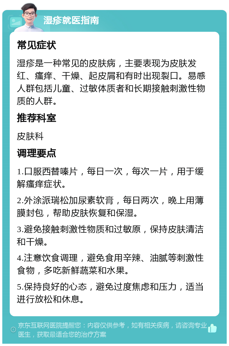 湿疹就医指南 常见症状 湿疹是一种常见的皮肤病，主要表现为皮肤发红、瘙痒、干燥、起皮屑和有时出现裂口。易感人群包括儿童、过敏体质者和长期接触刺激性物质的人群。 推荐科室 皮肤科 调理要点 1.口服西替嗪片，每日一次，每次一片，用于缓解瘙痒症状。 2.外涂派瑞松加尿素软膏，每日两次，晚上用薄膜封包，帮助皮肤恢复和保湿。 3.避免接触刺激性物质和过敏原，保持皮肤清洁和干燥。 4.注意饮食调理，避免食用辛辣、油腻等刺激性食物，多吃新鲜蔬菜和水果。 5.保持良好的心态，避免过度焦虑和压力，适当进行放松和休息。