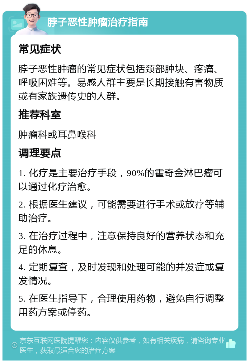 脖子恶性肿瘤治疗指南 常见症状 脖子恶性肿瘤的常见症状包括颈部肿块、疼痛、呼吸困难等。易感人群主要是长期接触有害物质或有家族遗传史的人群。 推荐科室 肿瘤科或耳鼻喉科 调理要点 1. 化疗是主要治疗手段，90%的霍奇金淋巴瘤可以通过化疗治愈。 2. 根据医生建议，可能需要进行手术或放疗等辅助治疗。 3. 在治疗过程中，注意保持良好的营养状态和充足的休息。 4. 定期复查，及时发现和处理可能的并发症或复发情况。 5. 在医生指导下，合理使用药物，避免自行调整用药方案或停药。