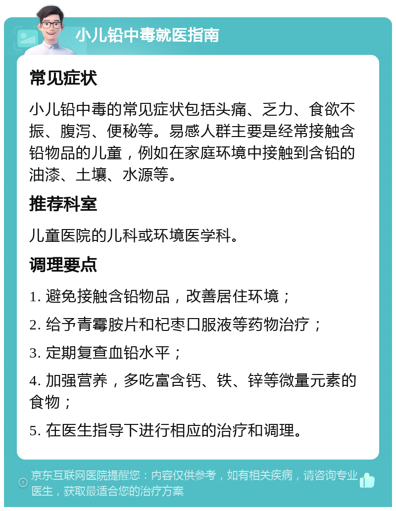 小儿铅中毒就医指南 常见症状 小儿铅中毒的常见症状包括头痛、乏力、食欲不振、腹泻、便秘等。易感人群主要是经常接触含铅物品的儿童，例如在家庭环境中接触到含铅的油漆、土壤、水源等。 推荐科室 儿童医院的儿科或环境医学科。 调理要点 1. 避免接触含铅物品，改善居住环境； 2. 给予青霉胺片和杞枣口服液等药物治疗； 3. 定期复查血铅水平； 4. 加强营养，多吃富含钙、铁、锌等微量元素的食物； 5. 在医生指导下进行相应的治疗和调理。