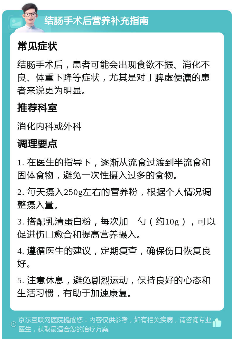 结肠手术后营养补充指南 常见症状 结肠手术后，患者可能会出现食欲不振、消化不良、体重下降等症状，尤其是对于脾虚便溏的患者来说更为明显。 推荐科室 消化内科或外科 调理要点 1. 在医生的指导下，逐渐从流食过渡到半流食和固体食物，避免一次性摄入过多的食物。 2. 每天摄入250g左右的营养粉，根据个人情况调整摄入量。 3. 搭配乳清蛋白粉，每次加一勺（约10g），可以促进伤口愈合和提高营养摄入。 4. 遵循医生的建议，定期复查，确保伤口恢复良好。 5. 注意休息，避免剧烈运动，保持良好的心态和生活习惯，有助于加速康复。