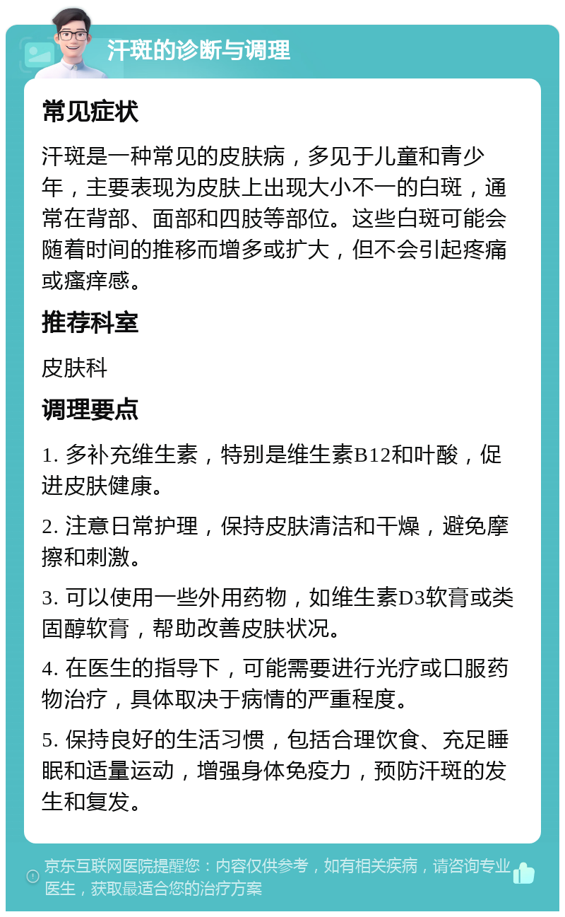 汗斑的诊断与调理 常见症状 汗斑是一种常见的皮肤病，多见于儿童和青少年，主要表现为皮肤上出现大小不一的白斑，通常在背部、面部和四肢等部位。这些白斑可能会随着时间的推移而增多或扩大，但不会引起疼痛或瘙痒感。 推荐科室 皮肤科 调理要点 1. 多补充维生素，特别是维生素B12和叶酸，促进皮肤健康。 2. 注意日常护理，保持皮肤清洁和干燥，避免摩擦和刺激。 3. 可以使用一些外用药物，如维生素D3软膏或类固醇软膏，帮助改善皮肤状况。 4. 在医生的指导下，可能需要进行光疗或口服药物治疗，具体取决于病情的严重程度。 5. 保持良好的生活习惯，包括合理饮食、充足睡眠和适量运动，增强身体免疫力，预防汗斑的发生和复发。