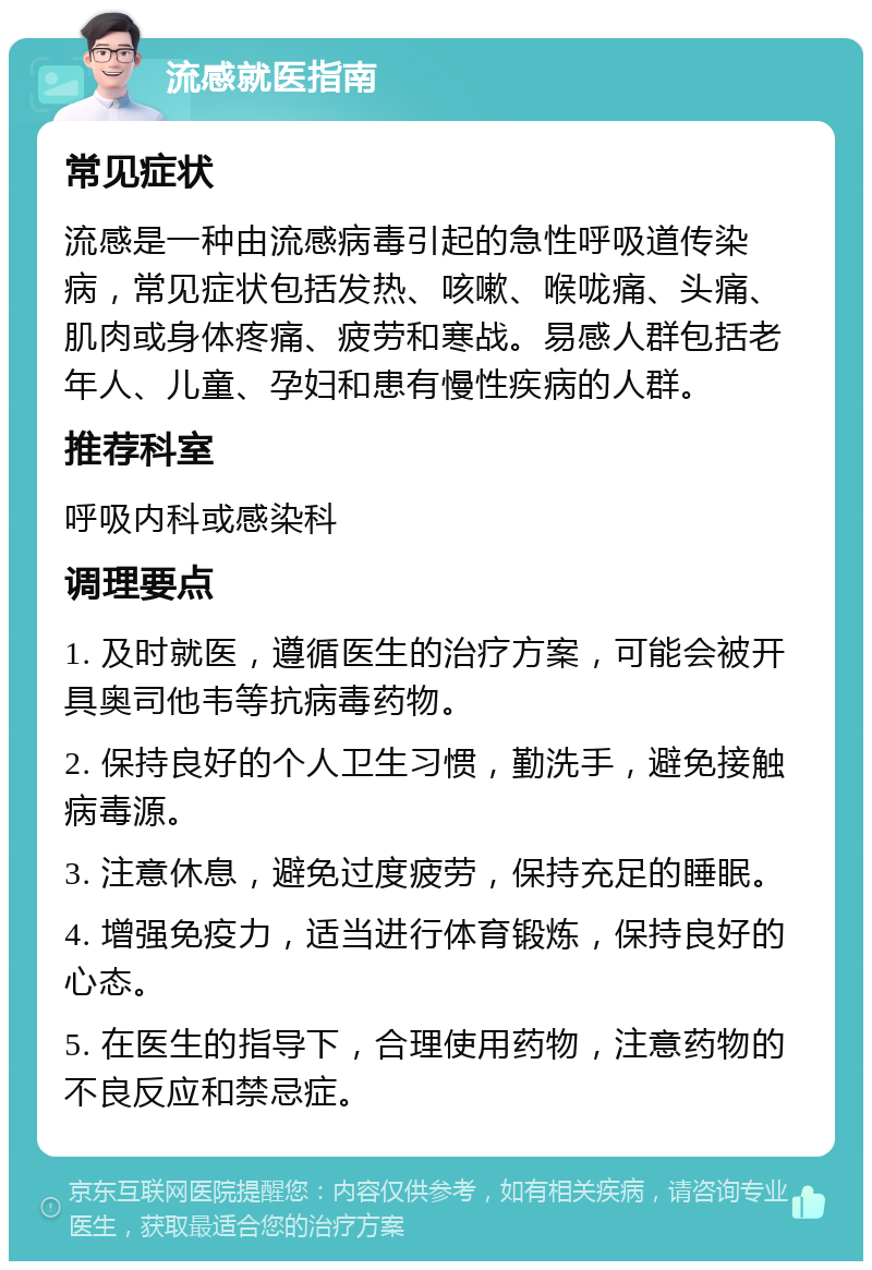 流感就医指南 常见症状 流感是一种由流感病毒引起的急性呼吸道传染病，常见症状包括发热、咳嗽、喉咙痛、头痛、肌肉或身体疼痛、疲劳和寒战。易感人群包括老年人、儿童、孕妇和患有慢性疾病的人群。 推荐科室 呼吸内科或感染科 调理要点 1. 及时就医，遵循医生的治疗方案，可能会被开具奥司他韦等抗病毒药物。 2. 保持良好的个人卫生习惯，勤洗手，避免接触病毒源。 3. 注意休息，避免过度疲劳，保持充足的睡眠。 4. 增强免疫力，适当进行体育锻炼，保持良好的心态。 5. 在医生的指导下，合理使用药物，注意药物的不良反应和禁忌症。