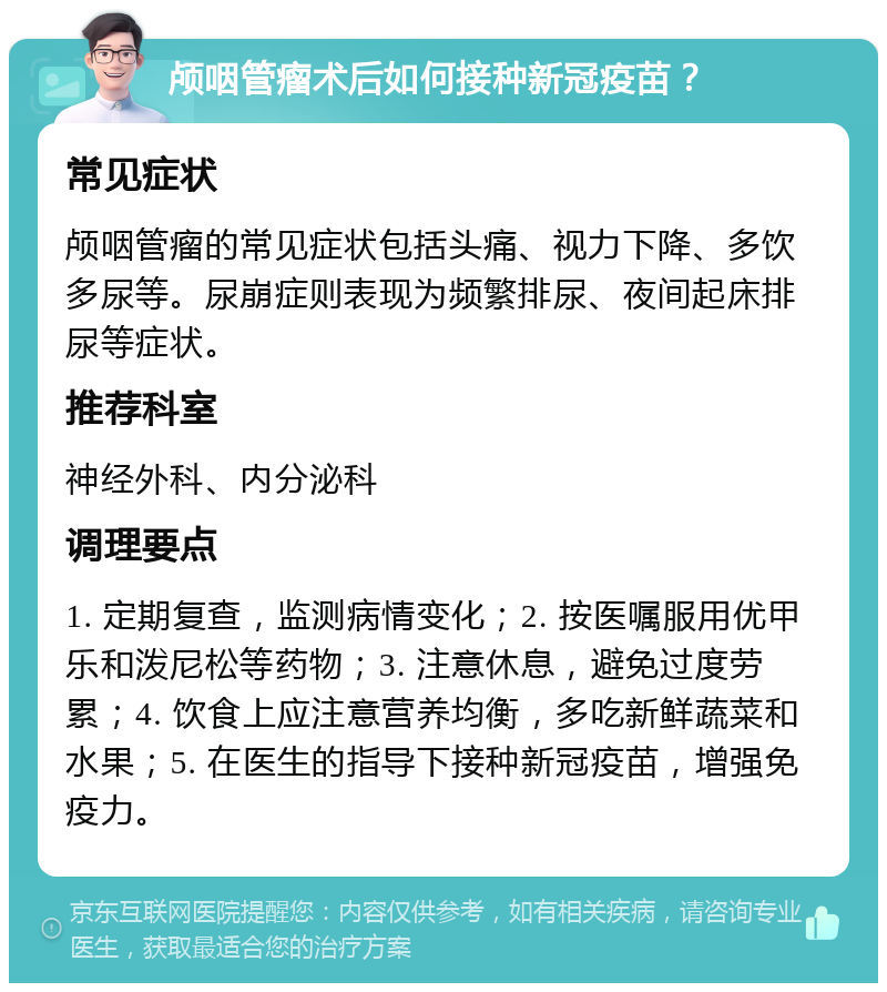 颅咽管瘤术后如何接种新冠疫苗？ 常见症状 颅咽管瘤的常见症状包括头痛、视力下降、多饮多尿等。尿崩症则表现为频繁排尿、夜间起床排尿等症状。 推荐科室 神经外科、内分泌科 调理要点 1. 定期复查，监测病情变化；2. 按医嘱服用优甲乐和泼尼松等药物；3. 注意休息，避免过度劳累；4. 饮食上应注意营养均衡，多吃新鲜蔬菜和水果；5. 在医生的指导下接种新冠疫苗，增强免疫力。