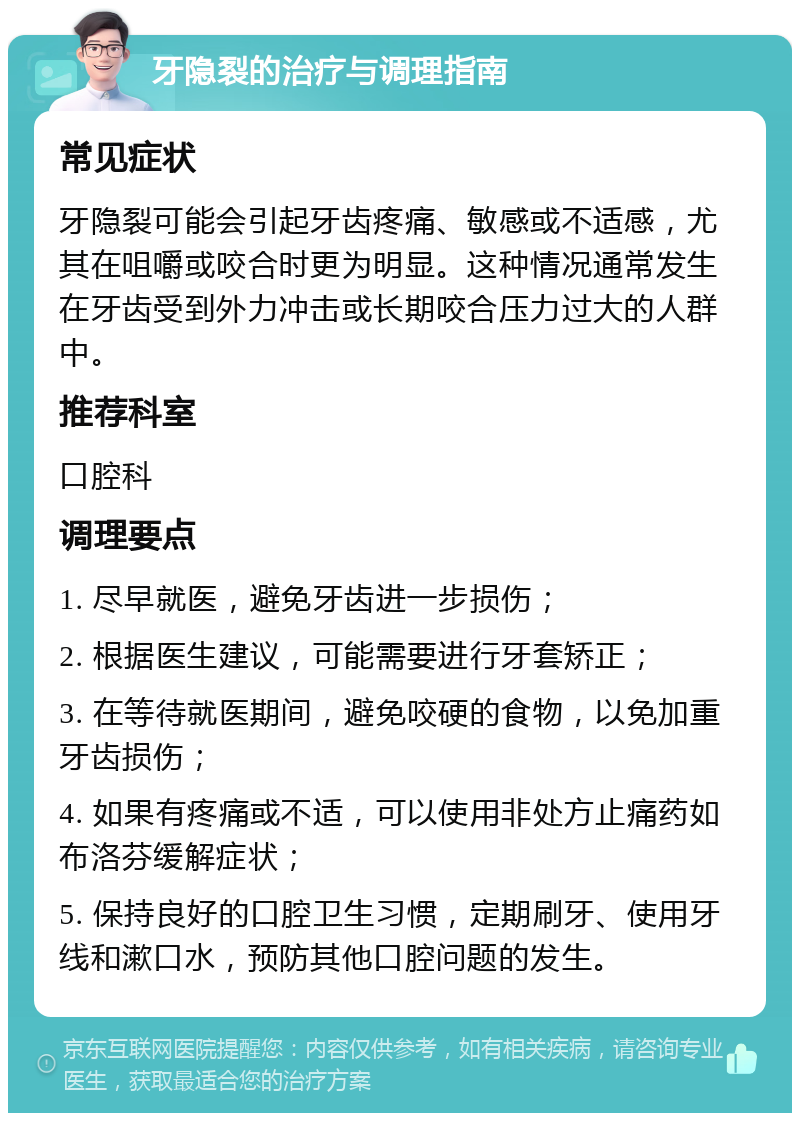 牙隐裂的治疗与调理指南 常见症状 牙隐裂可能会引起牙齿疼痛、敏感或不适感，尤其在咀嚼或咬合时更为明显。这种情况通常发生在牙齿受到外力冲击或长期咬合压力过大的人群中。 推荐科室 口腔科 调理要点 1. 尽早就医，避免牙齿进一步损伤； 2. 根据医生建议，可能需要进行牙套矫正； 3. 在等待就医期间，避免咬硬的食物，以免加重牙齿损伤； 4. 如果有疼痛或不适，可以使用非处方止痛药如布洛芬缓解症状； 5. 保持良好的口腔卫生习惯，定期刷牙、使用牙线和漱口水，预防其他口腔问题的发生。