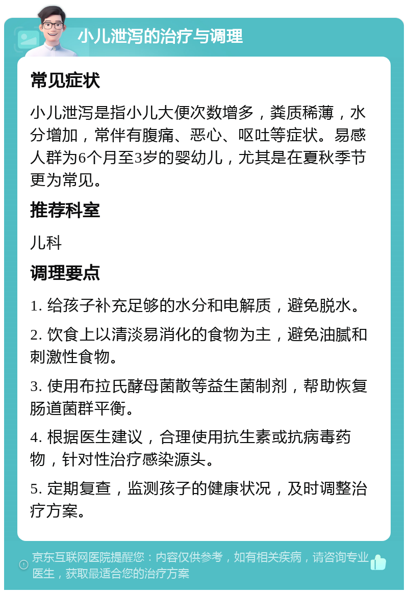 小儿泄泻的治疗与调理 常见症状 小儿泄泻是指小儿大便次数增多，粪质稀薄，水分增加，常伴有腹痛、恶心、呕吐等症状。易感人群为6个月至3岁的婴幼儿，尤其是在夏秋季节更为常见。 推荐科室 儿科 调理要点 1. 给孩子补充足够的水分和电解质，避免脱水。 2. 饮食上以清淡易消化的食物为主，避免油腻和刺激性食物。 3. 使用布拉氏酵母菌散等益生菌制剂，帮助恢复肠道菌群平衡。 4. 根据医生建议，合理使用抗生素或抗病毒药物，针对性治疗感染源头。 5. 定期复查，监测孩子的健康状况，及时调整治疗方案。