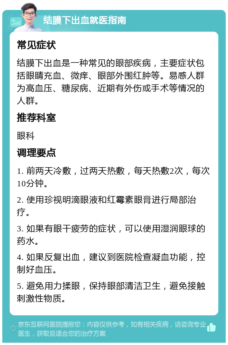 结膜下出血就医指南 常见症状 结膜下出血是一种常见的眼部疾病，主要症状包括眼睛充血、微痒、眼部外围红肿等。易感人群为高血压、糖尿病、近期有外伤或手术等情况的人群。 推荐科室 眼科 调理要点 1. 前两天冷敷，过两天热敷，每天热敷2次，每次10分钟。 2. 使用珍视明滴眼液和红霉素眼膏进行局部治疗。 3. 如果有眼干疲劳的症状，可以使用湿润眼球的药水。 4. 如果反复出血，建议到医院检查凝血功能，控制好血压。 5. 避免用力揉眼，保持眼部清洁卫生，避免接触刺激性物质。