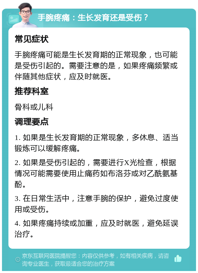 手腕疼痛：生长发育还是受伤？ 常见症状 手腕疼痛可能是生长发育期的正常现象，也可能是受伤引起的。需要注意的是，如果疼痛频繁或伴随其他症状，应及时就医。 推荐科室 骨科或儿科 调理要点 1. 如果是生长发育期的正常现象，多休息、适当锻炼可以缓解疼痛。 2. 如果是受伤引起的，需要进行X光检查，根据情况可能需要使用止痛药如布洛芬或对乙酰氨基酚。 3. 在日常生活中，注意手腕的保护，避免过度使用或受伤。 4. 如果疼痛持续或加重，应及时就医，避免延误治疗。