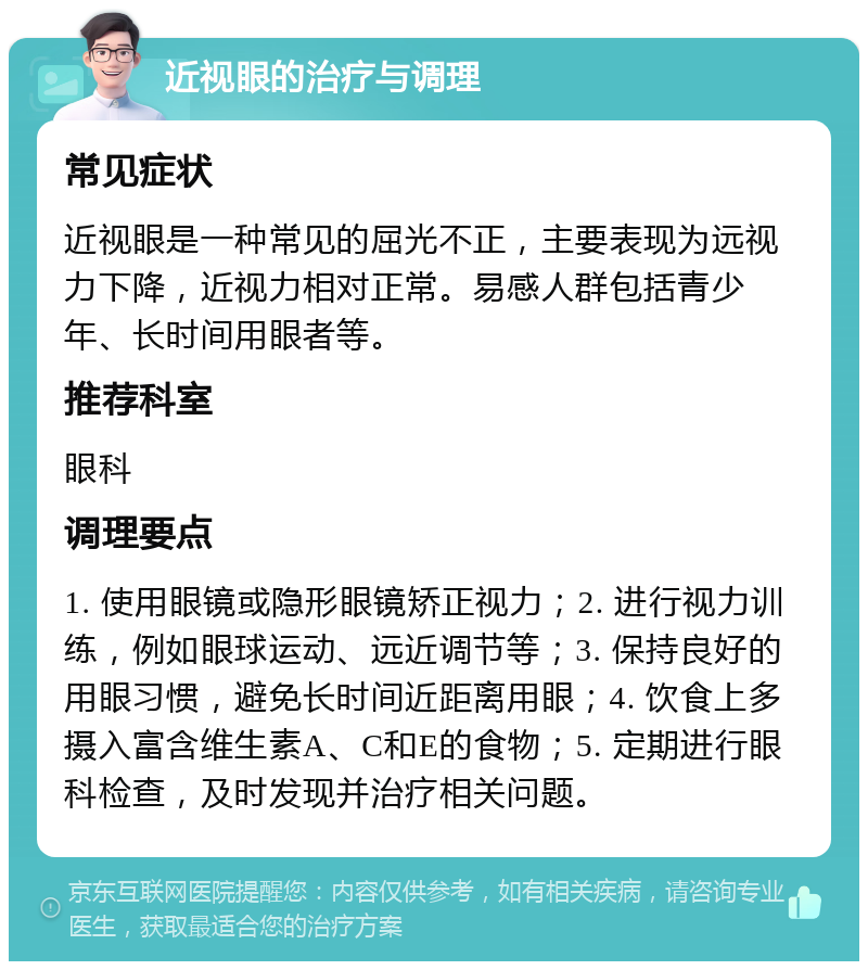 近视眼的治疗与调理 常见症状 近视眼是一种常见的屈光不正，主要表现为远视力下降，近视力相对正常。易感人群包括青少年、长时间用眼者等。 推荐科室 眼科 调理要点 1. 使用眼镜或隐形眼镜矫正视力；2. 进行视力训练，例如眼球运动、远近调节等；3. 保持良好的用眼习惯，避免长时间近距离用眼；4. 饮食上多摄入富含维生素A、C和E的食物；5. 定期进行眼科检查，及时发现并治疗相关问题。