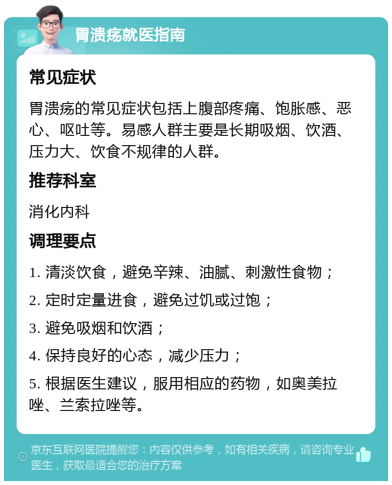 胃溃疡就医指南 常见症状 胃溃疡的常见症状包括上腹部疼痛、饱胀感、恶心、呕吐等。易感人群主要是长期吸烟、饮酒、压力大、饮食不规律的人群。 推荐科室 消化内科 调理要点 1. 清淡饮食，避免辛辣、油腻、刺激性食物； 2. 定时定量进食，避免过饥或过饱； 3. 避免吸烟和饮酒； 4. 保持良好的心态，减少压力； 5. 根据医生建议，服用相应的药物，如奥美拉唑、兰索拉唑等。