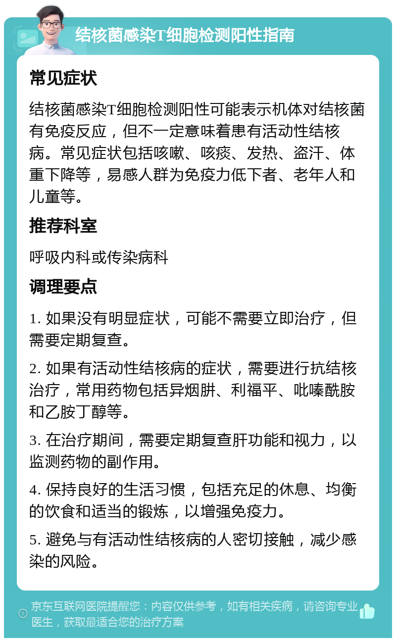 结核菌感染T细胞检测阳性指南 常见症状 结核菌感染T细胞检测阳性可能表示机体对结核菌有免疫反应，但不一定意味着患有活动性结核病。常见症状包括咳嗽、咳痰、发热、盗汗、体重下降等，易感人群为免疫力低下者、老年人和儿童等。 推荐科室 呼吸内科或传染病科 调理要点 1. 如果没有明显症状，可能不需要立即治疗，但需要定期复查。 2. 如果有活动性结核病的症状，需要进行抗结核治疗，常用药物包括异烟肼、利福平、吡嗪酰胺和乙胺丁醇等。 3. 在治疗期间，需要定期复查肝功能和视力，以监测药物的副作用。 4. 保持良好的生活习惯，包括充足的休息、均衡的饮食和适当的锻炼，以增强免疫力。 5. 避免与有活动性结核病的人密切接触，减少感染的风险。