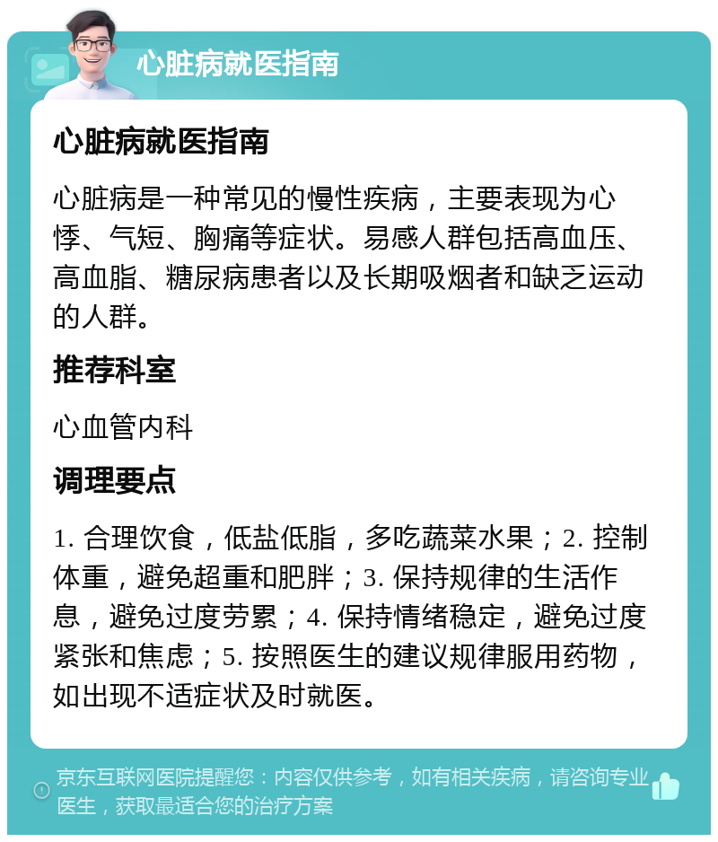 心脏病就医指南 心脏病就医指南 心脏病是一种常见的慢性疾病，主要表现为心悸、气短、胸痛等症状。易感人群包括高血压、高血脂、糖尿病患者以及长期吸烟者和缺乏运动的人群。 推荐科室 心血管内科 调理要点 1. 合理饮食，低盐低脂，多吃蔬菜水果；2. 控制体重，避免超重和肥胖；3. 保持规律的生活作息，避免过度劳累；4. 保持情绪稳定，避免过度紧张和焦虑；5. 按照医生的建议规律服用药物，如出现不适症状及时就医。