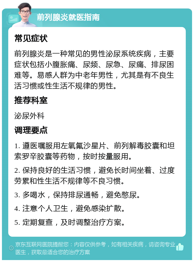 前列腺炎就医指南 常见症状 前列腺炎是一种常见的男性泌尿系统疾病，主要症状包括小腹胀痛、尿频、尿急、尿痛、排尿困难等。易感人群为中老年男性，尤其是有不良生活习惯或性生活不规律的男性。 推荐科室 泌尿外科 调理要点 1. 遵医嘱服用左氧氟沙星片、前列解毒胶囊和坦索罗辛胶囊等药物，按时按量服用。 2. 保持良好的生活习惯，避免长时间坐着、过度劳累和性生活不规律等不良习惯。 3. 多喝水，保持排尿通畅，避免憋尿。 4. 注意个人卫生，避免感染扩散。 5. 定期复查，及时调整治疗方案。