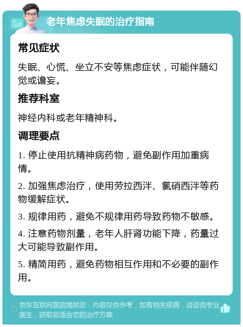 老年焦虑失眠的治疗指南 常见症状 失眠、心慌、坐立不安等焦虑症状，可能伴随幻觉或谵妄。 推荐科室 神经内科或老年精神科。 调理要点 1. 停止使用抗精神病药物，避免副作用加重病情。 2. 加强焦虑治疗，使用劳拉西泮、氯硝西泮等药物缓解症状。 3. 规律用药，避免不规律用药导致药物不敏感。 4. 注意药物剂量，老年人肝肾功能下降，药量过大可能导致副作用。 5. 精简用药，避免药物相互作用和不必要的副作用。