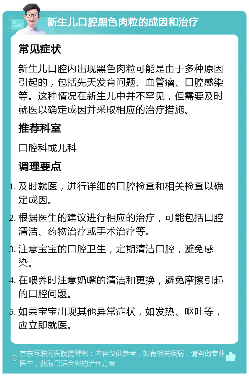 新生儿口腔黑色肉粒的成因和治疗 常见症状 新生儿口腔内出现黑色肉粒可能是由于多种原因引起的，包括先天发育问题、血管瘤、口腔感染等。这种情况在新生儿中并不罕见，但需要及时就医以确定成因并采取相应的治疗措施。 推荐科室 口腔科或儿科 调理要点 及时就医，进行详细的口腔检查和相关检查以确定成因。 根据医生的建议进行相应的治疗，可能包括口腔清洁、药物治疗或手术治疗等。 注意宝宝的口腔卫生，定期清洁口腔，避免感染。 在喂养时注意奶嘴的清洁和更换，避免摩擦引起的口腔问题。 如果宝宝出现其他异常症状，如发热、呕吐等，应立即就医。