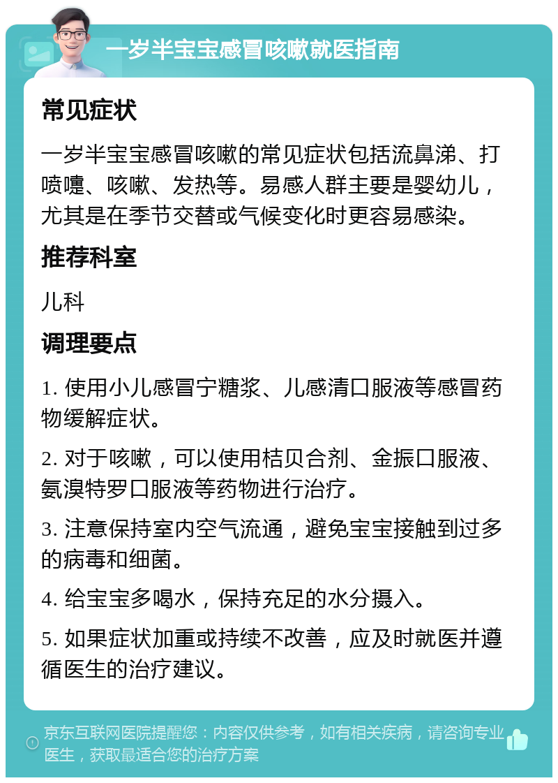 一岁半宝宝感冒咳嗽就医指南 常见症状 一岁半宝宝感冒咳嗽的常见症状包括流鼻涕、打喷嚏、咳嗽、发热等。易感人群主要是婴幼儿，尤其是在季节交替或气候变化时更容易感染。 推荐科室 儿科 调理要点 1. 使用小儿感冒宁糖浆、儿感清口服液等感冒药物缓解症状。 2. 对于咳嗽，可以使用桔贝合剂、金振口服液、氨溴特罗口服液等药物进行治疗。 3. 注意保持室内空气流通，避免宝宝接触到过多的病毒和细菌。 4. 给宝宝多喝水，保持充足的水分摄入。 5. 如果症状加重或持续不改善，应及时就医并遵循医生的治疗建议。