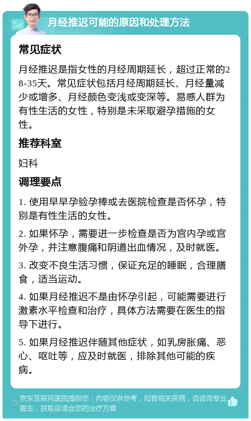 月经推迟可能的原因和处理方法 常见症状 月经推迟是指女性的月经周期延长，超过正常的28-35天。常见症状包括月经周期延长、月经量减少或增多、月经颜色变浅或变深等。易感人群为有性生活的女性，特别是未采取避孕措施的女性。 推荐科室 妇科 调理要点 1. 使用早早孕验孕棒或去医院检查是否怀孕，特别是有性生活的女性。 2. 如果怀孕，需要进一步检查是否为宫内孕或宫外孕，并注意腹痛和阴道出血情况，及时就医。 3. 改变不良生活习惯，保证充足的睡眠，合理膳食，适当运动。 4. 如果月经推迟不是由怀孕引起，可能需要进行激素水平检查和治疗，具体方法需要在医生的指导下进行。 5. 如果月经推迟伴随其他症状，如乳房胀痛、恶心、呕吐等，应及时就医，排除其他可能的疾病。