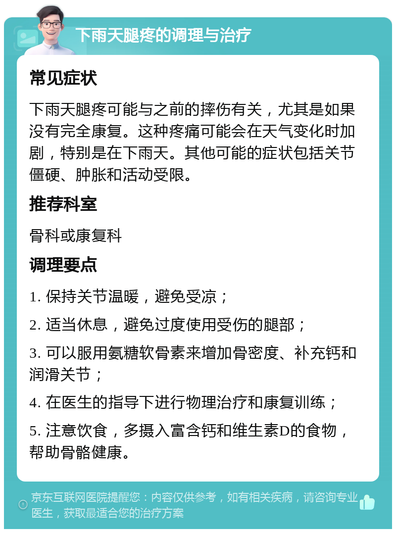 下雨天腿疼的调理与治疗 常见症状 下雨天腿疼可能与之前的摔伤有关，尤其是如果没有完全康复。这种疼痛可能会在天气变化时加剧，特别是在下雨天。其他可能的症状包括关节僵硬、肿胀和活动受限。 推荐科室 骨科或康复科 调理要点 1. 保持关节温暖，避免受凉； 2. 适当休息，避免过度使用受伤的腿部； 3. 可以服用氨糖软骨素来增加骨密度、补充钙和润滑关节； 4. 在医生的指导下进行物理治疗和康复训练； 5. 注意饮食，多摄入富含钙和维生素D的食物，帮助骨骼健康。