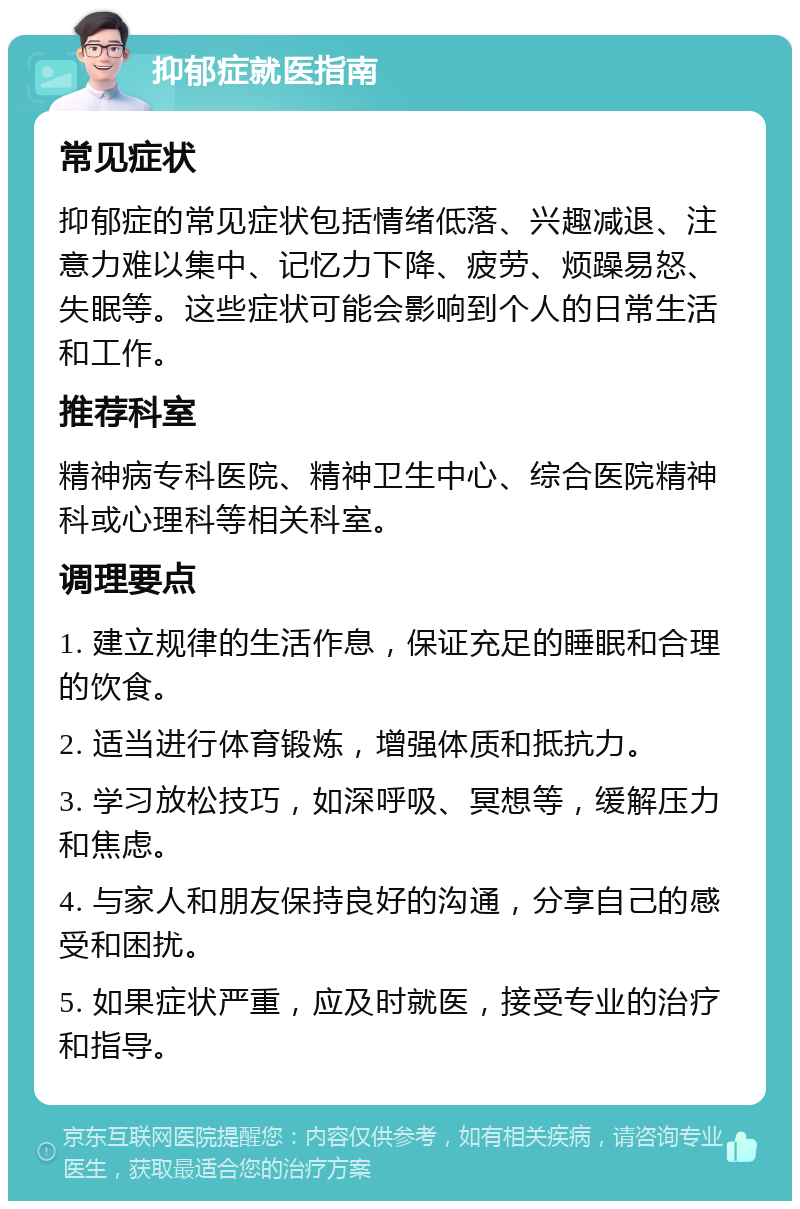 抑郁症就医指南 常见症状 抑郁症的常见症状包括情绪低落、兴趣减退、注意力难以集中、记忆力下降、疲劳、烦躁易怒、失眠等。这些症状可能会影响到个人的日常生活和工作。 推荐科室 精神病专科医院、精神卫生中心、综合医院精神科或心理科等相关科室。 调理要点 1. 建立规律的生活作息，保证充足的睡眠和合理的饮食。 2. 适当进行体育锻炼，增强体质和抵抗力。 3. 学习放松技巧，如深呼吸、冥想等，缓解压力和焦虑。 4. 与家人和朋友保持良好的沟通，分享自己的感受和困扰。 5. 如果症状严重，应及时就医，接受专业的治疗和指导。