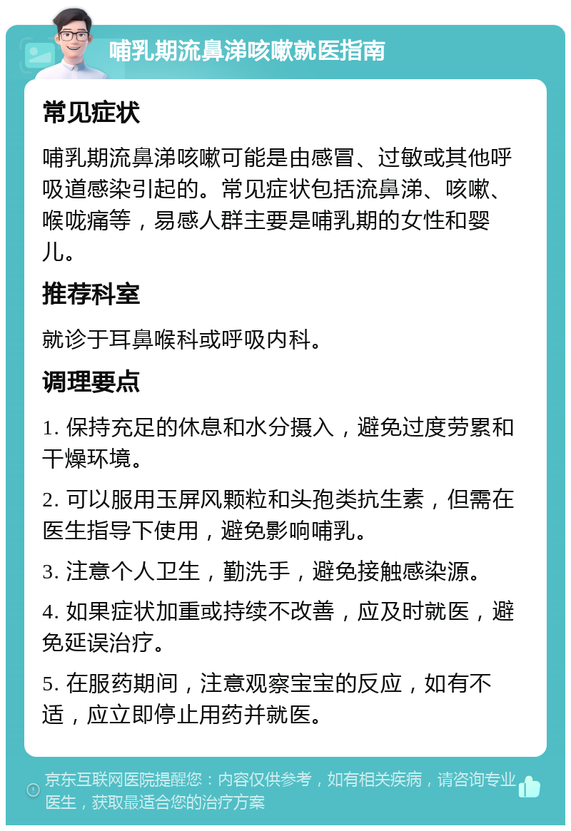 哺乳期流鼻涕咳嗽就医指南 常见症状 哺乳期流鼻涕咳嗽可能是由感冒、过敏或其他呼吸道感染引起的。常见症状包括流鼻涕、咳嗽、喉咙痛等，易感人群主要是哺乳期的女性和婴儿。 推荐科室 就诊于耳鼻喉科或呼吸内科。 调理要点 1. 保持充足的休息和水分摄入，避免过度劳累和干燥环境。 2. 可以服用玉屏风颗粒和头孢类抗生素，但需在医生指导下使用，避免影响哺乳。 3. 注意个人卫生，勤洗手，避免接触感染源。 4. 如果症状加重或持续不改善，应及时就医，避免延误治疗。 5. 在服药期间，注意观察宝宝的反应，如有不适，应立即停止用药并就医。