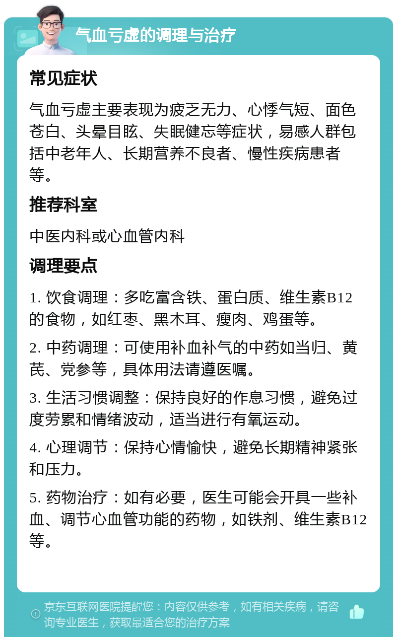 气血亏虚的调理与治疗 常见症状 气血亏虚主要表现为疲乏无力、心悸气短、面色苍白、头晕目眩、失眠健忘等症状，易感人群包括中老年人、长期营养不良者、慢性疾病患者等。 推荐科室 中医内科或心血管内科 调理要点 1. 饮食调理：多吃富含铁、蛋白质、维生素B12的食物，如红枣、黑木耳、瘦肉、鸡蛋等。 2. 中药调理：可使用补血补气的中药如当归、黄芪、党参等，具体用法请遵医嘱。 3. 生活习惯调整：保持良好的作息习惯，避免过度劳累和情绪波动，适当进行有氧运动。 4. 心理调节：保持心情愉快，避免长期精神紧张和压力。 5. 药物治疗：如有必要，医生可能会开具一些补血、调节心血管功能的药物，如铁剂、维生素B12等。