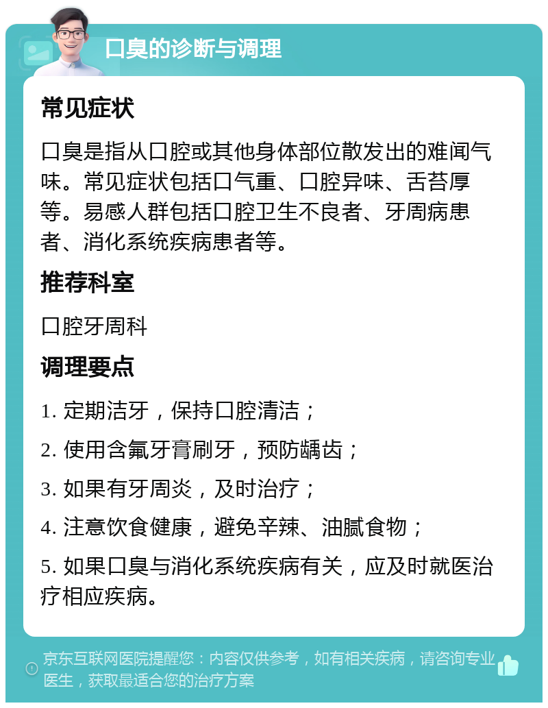 口臭的诊断与调理 常见症状 口臭是指从口腔或其他身体部位散发出的难闻气味。常见症状包括口气重、口腔异味、舌苔厚等。易感人群包括口腔卫生不良者、牙周病患者、消化系统疾病患者等。 推荐科室 口腔牙周科 调理要点 1. 定期洁牙，保持口腔清洁； 2. 使用含氟牙膏刷牙，预防龋齿； 3. 如果有牙周炎，及时治疗； 4. 注意饮食健康，避免辛辣、油腻食物； 5. 如果口臭与消化系统疾病有关，应及时就医治疗相应疾病。