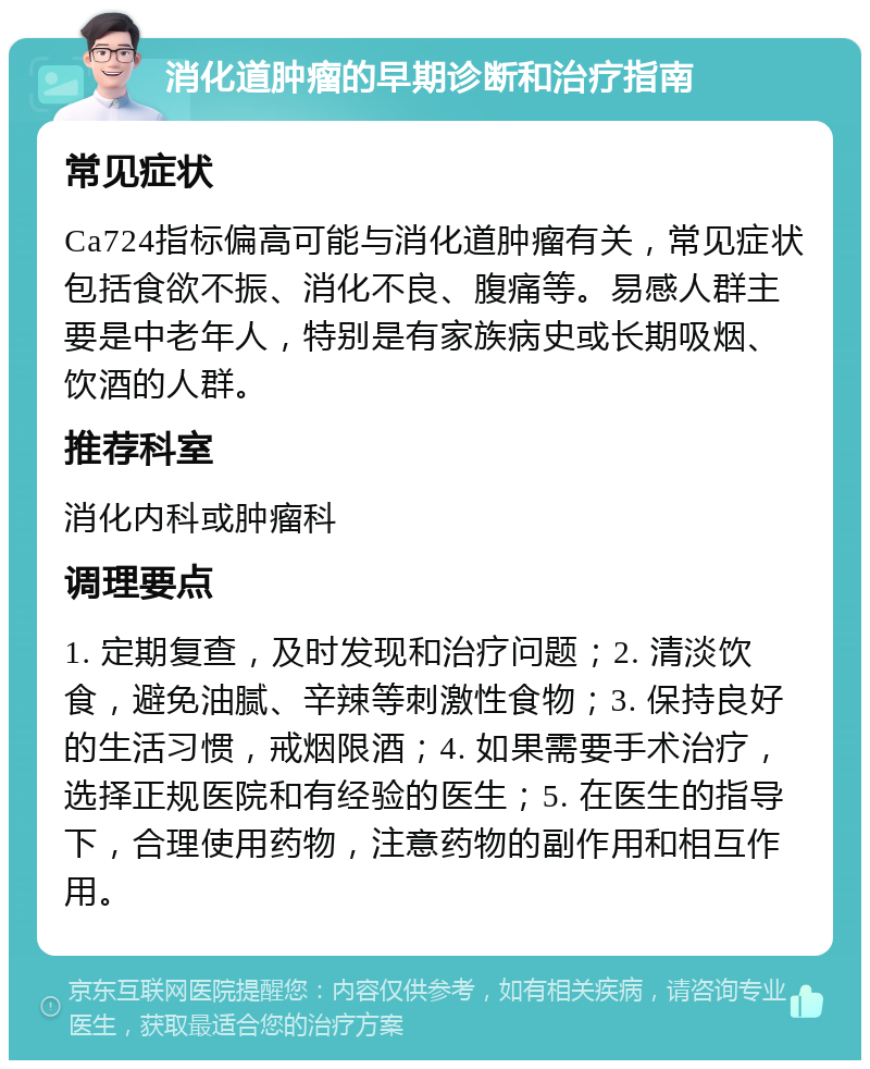 消化道肿瘤的早期诊断和治疗指南 常见症状 Ca724指标偏高可能与消化道肿瘤有关，常见症状包括食欲不振、消化不良、腹痛等。易感人群主要是中老年人，特别是有家族病史或长期吸烟、饮酒的人群。 推荐科室 消化内科或肿瘤科 调理要点 1. 定期复查，及时发现和治疗问题；2. 清淡饮食，避免油腻、辛辣等刺激性食物；3. 保持良好的生活习惯，戒烟限酒；4. 如果需要手术治疗，选择正规医院和有经验的医生；5. 在医生的指导下，合理使用药物，注意药物的副作用和相互作用。