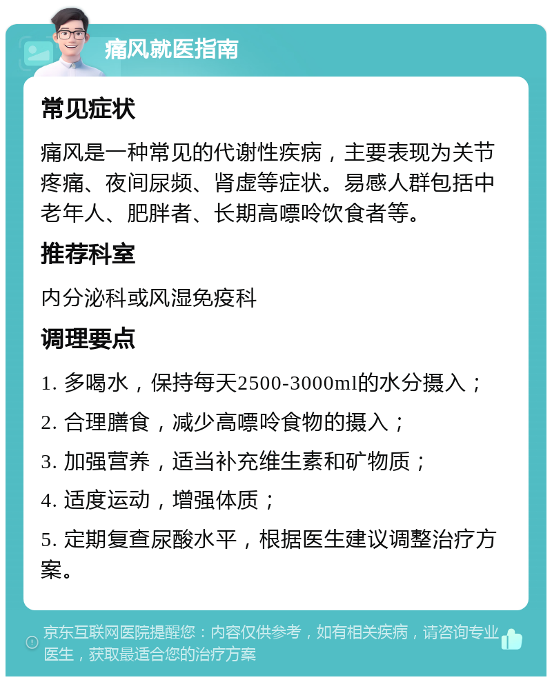 痛风就医指南 常见症状 痛风是一种常见的代谢性疾病，主要表现为关节疼痛、夜间尿频、肾虚等症状。易感人群包括中老年人、肥胖者、长期高嘌呤饮食者等。 推荐科室 内分泌科或风湿免疫科 调理要点 1. 多喝水，保持每天2500-3000ml的水分摄入； 2. 合理膳食，减少高嘌呤食物的摄入； 3. 加强营养，适当补充维生素和矿物质； 4. 适度运动，增强体质； 5. 定期复查尿酸水平，根据医生建议调整治疗方案。