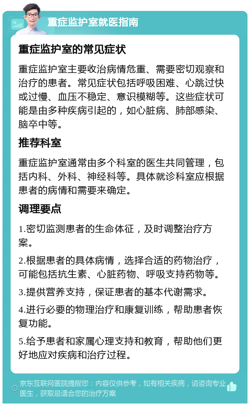 重症监护室就医指南 重症监护室的常见症状 重症监护室主要收治病情危重、需要密切观察和治疗的患者。常见症状包括呼吸困难、心跳过快或过慢、血压不稳定、意识模糊等。这些症状可能是由多种疾病引起的，如心脏病、肺部感染、脑卒中等。 推荐科室 重症监护室通常由多个科室的医生共同管理，包括内科、外科、神经科等。具体就诊科室应根据患者的病情和需要来确定。 调理要点 1.密切监测患者的生命体征，及时调整治疗方案。 2.根据患者的具体病情，选择合适的药物治疗，可能包括抗生素、心脏药物、呼吸支持药物等。 3.提供营养支持，保证患者的基本代谢需求。 4.进行必要的物理治疗和康复训练，帮助患者恢复功能。 5.给予患者和家属心理支持和教育，帮助他们更好地应对疾病和治疗过程。