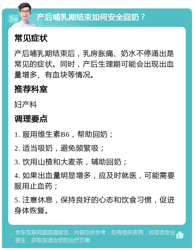 产后哺乳期结束如何安全回奶？ 常见症状 产后哺乳期结束后，乳房胀痛、奶水不停涌出是常见的症状。同时，产后生理期可能会出现出血量增多、有血块等情况。 推荐科室 妇产科 调理要点 1. 服用维生素B6，帮助回奶； 2. 适当吸奶，避免频繁吸； 3. 饮用山楂和大麦茶，辅助回奶； 4. 如果出血量明显增多，应及时就医，可能需要服用止血药； 5. 注意休息，保持良好的心态和饮食习惯，促进身体恢复。