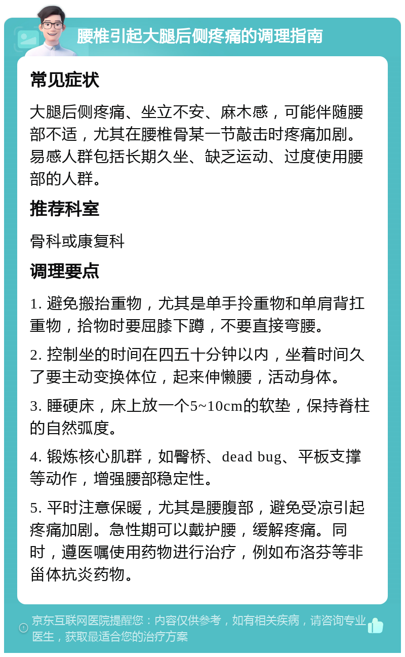 腰椎引起大腿后侧疼痛的调理指南 常见症状 大腿后侧疼痛、坐立不安、麻木感，可能伴随腰部不适，尤其在腰椎骨某一节敲击时疼痛加剧。易感人群包括长期久坐、缺乏运动、过度使用腰部的人群。 推荐科室 骨科或康复科 调理要点 1. 避免搬抬重物，尤其是单手拎重物和单肩背扛重物，拾物时要屈膝下蹲，不要直接弯腰。 2. 控制坐的时间在四五十分钟以内，坐着时间久了要主动变换体位，起来伸懒腰，活动身体。 3. 睡硬床，床上放一个5~10cm的软垫，保持脊柱的自然弧度。 4. 锻炼核心肌群，如臀桥、dead bug、平板支撑等动作，增强腰部稳定性。 5. 平时注意保暖，尤其是腰腹部，避免受凉引起疼痛加剧。急性期可以戴护腰，缓解疼痛。同时，遵医嘱使用药物进行治疗，例如布洛芬等非甾体抗炎药物。