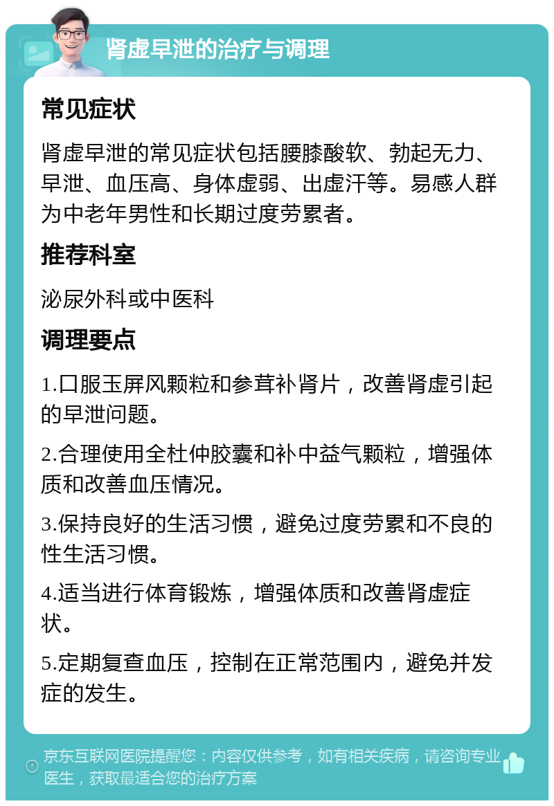 肾虚早泄的治疗与调理 常见症状 肾虚早泄的常见症状包括腰膝酸软、勃起无力、早泄、血压高、身体虚弱、出虚汗等。易感人群为中老年男性和长期过度劳累者。 推荐科室 泌尿外科或中医科 调理要点 1.口服玉屏风颗粒和参茸补肾片，改善肾虚引起的早泄问题。 2.合理使用全杜仲胶囊和补中益气颗粒，增强体质和改善血压情况。 3.保持良好的生活习惯，避免过度劳累和不良的性生活习惯。 4.适当进行体育锻炼，增强体质和改善肾虚症状。 5.定期复查血压，控制在正常范围内，避免并发症的发生。