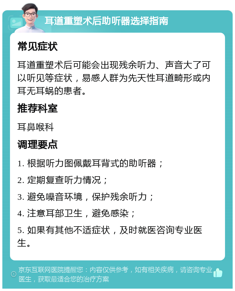 耳道重塑术后助听器选择指南 常见症状 耳道重塑术后可能会出现残余听力、声音大了可以听见等症状，易感人群为先天性耳道畸形或内耳无耳蜗的患者。 推荐科室 耳鼻喉科 调理要点 1. 根据听力图佩戴耳背式的助听器； 2. 定期复查听力情况； 3. 避免噪音环境，保护残余听力； 4. 注意耳部卫生，避免感染； 5. 如果有其他不适症状，及时就医咨询专业医生。