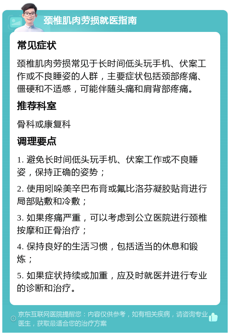 颈椎肌肉劳损就医指南 常见症状 颈椎肌肉劳损常见于长时间低头玩手机、伏案工作或不良睡姿的人群，主要症状包括颈部疼痛、僵硬和不适感，可能伴随头痛和肩背部疼痛。 推荐科室 骨科或康复科 调理要点 1. 避免长时间低头玩手机、伏案工作或不良睡姿，保持正确的姿势； 2. 使用吲哚美辛巴布膏或氟比洛芬凝胶贴膏进行局部贴敷和冷敷； 3. 如果疼痛严重，可以考虑到公立医院进行颈椎按摩和正骨治疗； 4. 保持良好的生活习惯，包括适当的休息和锻炼； 5. 如果症状持续或加重，应及时就医并进行专业的诊断和治疗。