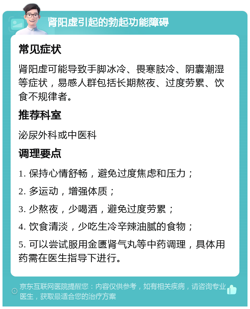 肾阳虚引起的勃起功能障碍 常见症状 肾阳虚可能导致手脚冰冷、畏寒肢冷、阴囊潮湿等症状，易感人群包括长期熬夜、过度劳累、饮食不规律者。 推荐科室 泌尿外科或中医科 调理要点 1. 保持心情舒畅，避免过度焦虑和压力； 2. 多运动，增强体质； 3. 少熬夜，少喝酒，避免过度劳累； 4. 饮食清淡，少吃生冷辛辣油腻的食物； 5. 可以尝试服用金匮肾气丸等中药调理，具体用药需在医生指导下进行。