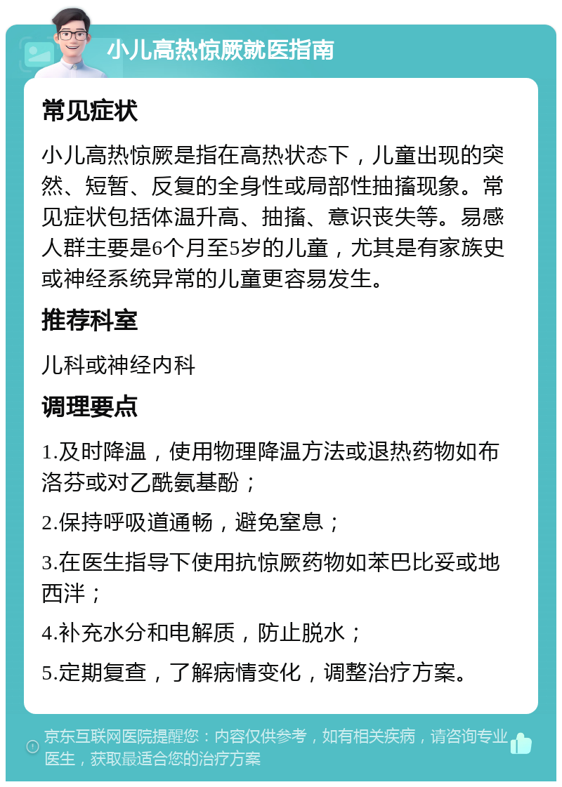 小儿高热惊厥就医指南 常见症状 小儿高热惊厥是指在高热状态下，儿童出现的突然、短暂、反复的全身性或局部性抽搐现象。常见症状包括体温升高、抽搐、意识丧失等。易感人群主要是6个月至5岁的儿童，尤其是有家族史或神经系统异常的儿童更容易发生。 推荐科室 儿科或神经内科 调理要点 1.及时降温，使用物理降温方法或退热药物如布洛芬或对乙酰氨基酚； 2.保持呼吸道通畅，避免窒息； 3.在医生指导下使用抗惊厥药物如苯巴比妥或地西泮； 4.补充水分和电解质，防止脱水； 5.定期复查，了解病情变化，调整治疗方案。