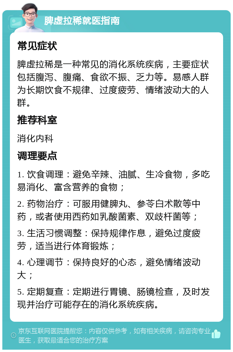 脾虚拉稀就医指南 常见症状 脾虚拉稀是一种常见的消化系统疾病，主要症状包括腹泻、腹痛、食欲不振、乏力等。易感人群为长期饮食不规律、过度疲劳、情绪波动大的人群。 推荐科室 消化内科 调理要点 1. 饮食调理：避免辛辣、油腻、生冷食物，多吃易消化、富含营养的食物； 2. 药物治疗：可服用健脾丸、参苓白术散等中药，或者使用西药如乳酸菌素、双歧杆菌等； 3. 生活习惯调整：保持规律作息，避免过度疲劳，适当进行体育锻炼； 4. 心理调节：保持良好的心态，避免情绪波动大； 5. 定期复查：定期进行胃镜、肠镜检查，及时发现并治疗可能存在的消化系统疾病。