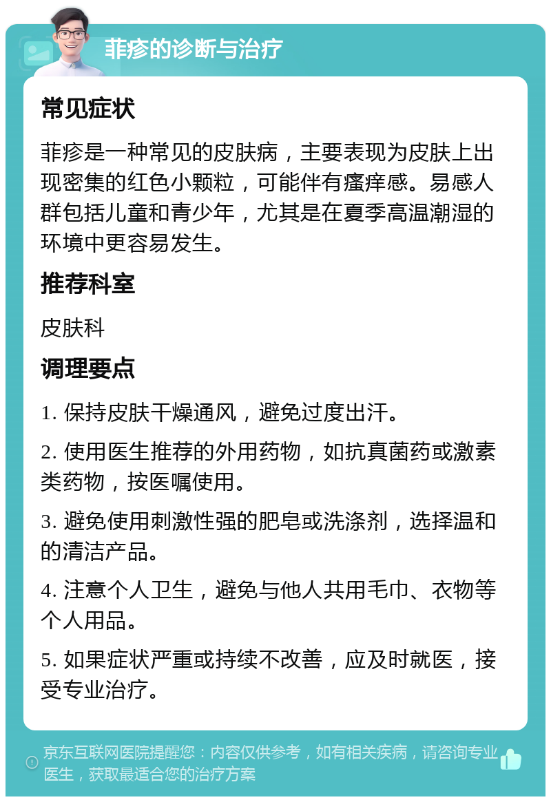 菲疹的诊断与治疗 常见症状 菲疹是一种常见的皮肤病，主要表现为皮肤上出现密集的红色小颗粒，可能伴有瘙痒感。易感人群包括儿童和青少年，尤其是在夏季高温潮湿的环境中更容易发生。 推荐科室 皮肤科 调理要点 1. 保持皮肤干燥通风，避免过度出汗。 2. 使用医生推荐的外用药物，如抗真菌药或激素类药物，按医嘱使用。 3. 避免使用刺激性强的肥皂或洗涤剂，选择温和的清洁产品。 4. 注意个人卫生，避免与他人共用毛巾、衣物等个人用品。 5. 如果症状严重或持续不改善，应及时就医，接受专业治疗。