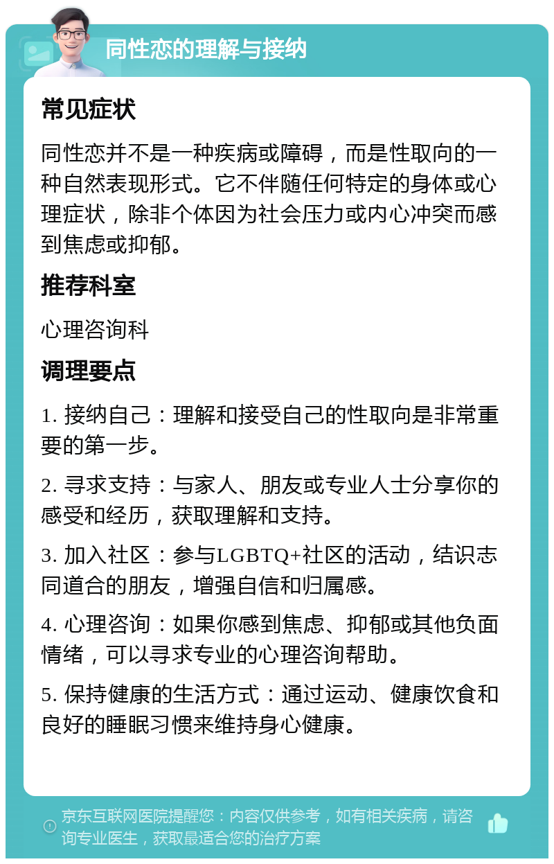 同性恋的理解与接纳 常见症状 同性恋并不是一种疾病或障碍，而是性取向的一种自然表现形式。它不伴随任何特定的身体或心理症状，除非个体因为社会压力或内心冲突而感到焦虑或抑郁。 推荐科室 心理咨询科 调理要点 1. 接纳自己：理解和接受自己的性取向是非常重要的第一步。 2. 寻求支持：与家人、朋友或专业人士分享你的感受和经历，获取理解和支持。 3. 加入社区：参与LGBTQ+社区的活动，结识志同道合的朋友，增强自信和归属感。 4. 心理咨询：如果你感到焦虑、抑郁或其他负面情绪，可以寻求专业的心理咨询帮助。 5. 保持健康的生活方式：通过运动、健康饮食和良好的睡眠习惯来维持身心健康。