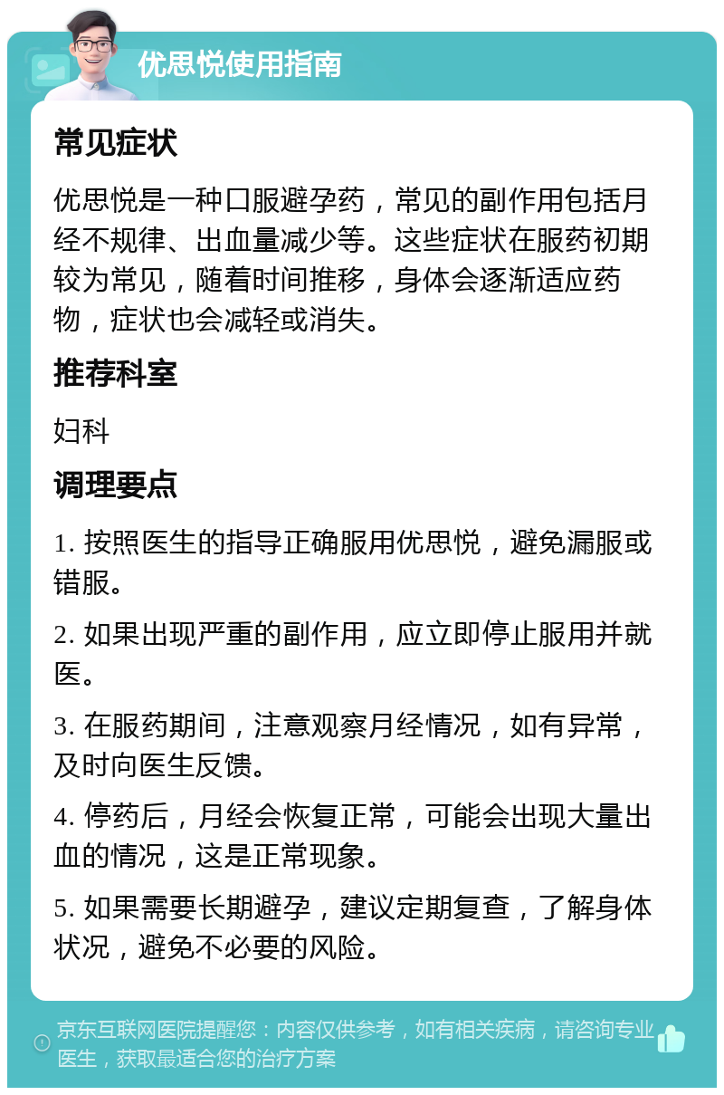 优思悦使用指南 常见症状 优思悦是一种口服避孕药，常见的副作用包括月经不规律、出血量减少等。这些症状在服药初期较为常见，随着时间推移，身体会逐渐适应药物，症状也会减轻或消失。 推荐科室 妇科 调理要点 1. 按照医生的指导正确服用优思悦，避免漏服或错服。 2. 如果出现严重的副作用，应立即停止服用并就医。 3. 在服药期间，注意观察月经情况，如有异常，及时向医生反馈。 4. 停药后，月经会恢复正常，可能会出现大量出血的情况，这是正常现象。 5. 如果需要长期避孕，建议定期复查，了解身体状况，避免不必要的风险。