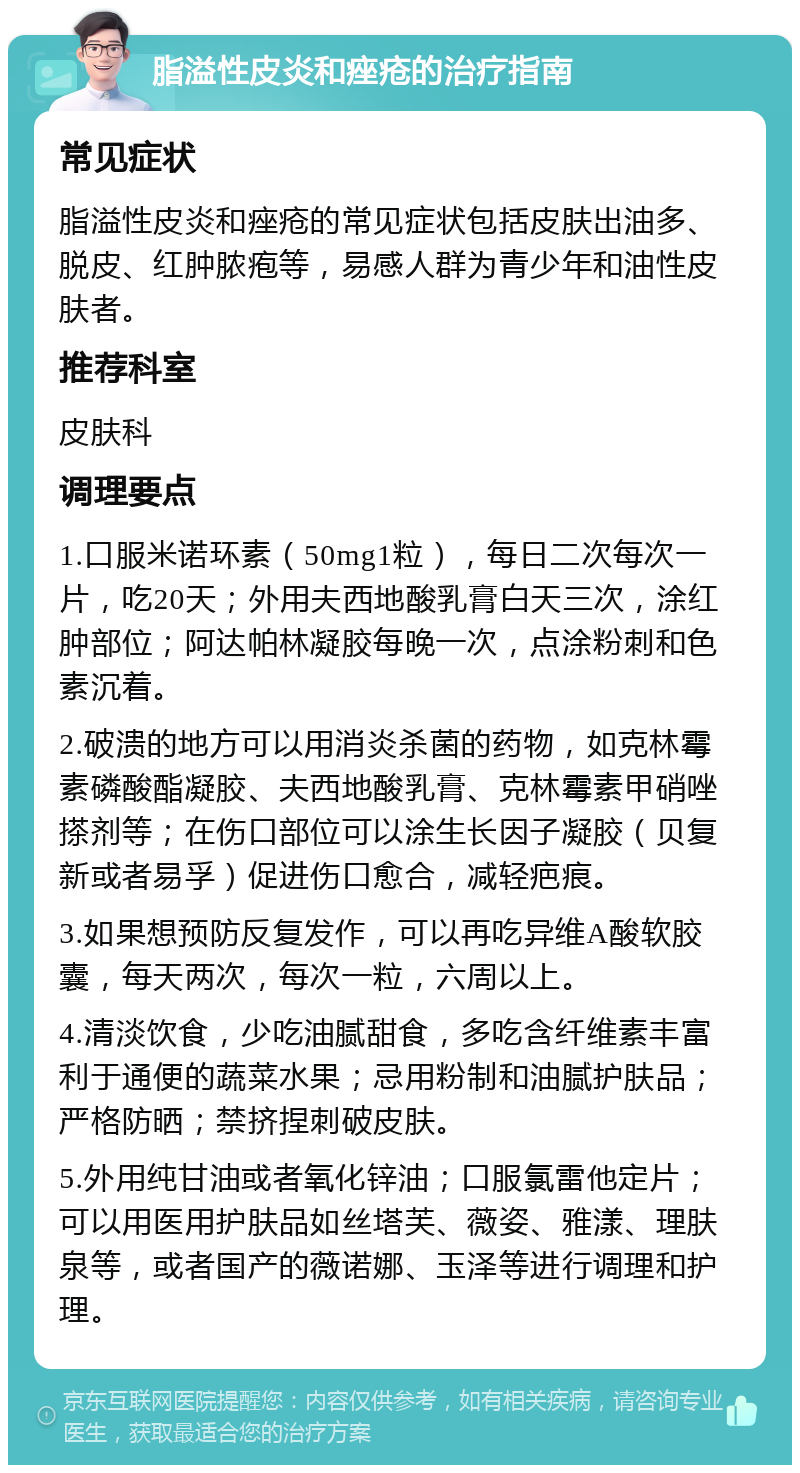 脂溢性皮炎和痤疮的治疗指南 常见症状 脂溢性皮炎和痤疮的常见症状包括皮肤出油多、脱皮、红肿脓疱等，易感人群为青少年和油性皮肤者。 推荐科室 皮肤科 调理要点 1.口服米诺环素（50mg1粒），每日二次每次一片，吃20天；外用夫西地酸乳膏白天三次，涂红肿部位；阿达帕林凝胶每晚一次，点涂粉刺和色素沉着。 2.破溃的地方可以用消炎杀菌的药物，如克林霉素磷酸酯凝胶、夫西地酸乳膏、克林霉素甲硝唑搽剂等；在伤口部位可以涂生长因子凝胶（贝复新或者易孚）促进伤口愈合，减轻疤痕。 3.如果想预防反复发作，可以再吃异维A酸软胶囊，每天两次，每次一粒，六周以上。 4.清淡饮食，少吃油腻甜食，多吃含纤维素丰富利于通便的蔬菜水果；忌用粉制和油腻护肤品；严格防晒；禁挤捏刺破皮肤。 5.外用纯甘油或者氧化锌油；口服氯雷他定片；可以用医用护肤品如丝塔芙、薇姿、雅漾、理肤泉等，或者国产的薇诺娜、玉泽等进行调理和护理。