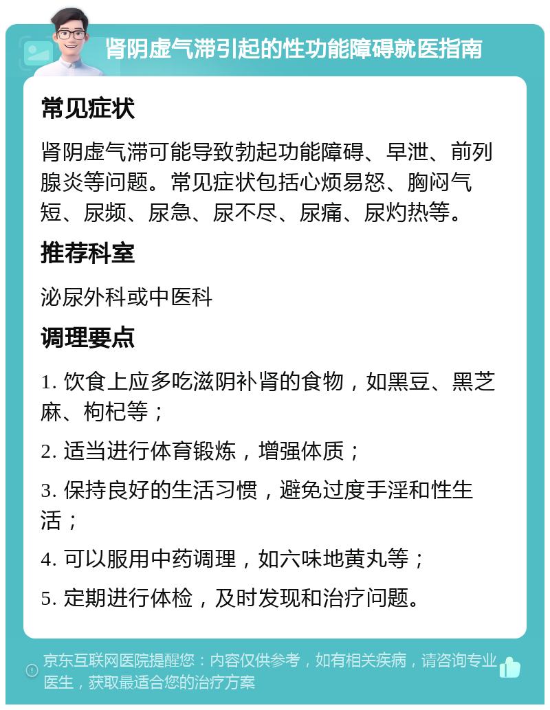 肾阴虚气滞引起的性功能障碍就医指南 常见症状 肾阴虚气滞可能导致勃起功能障碍、早泄、前列腺炎等问题。常见症状包括心烦易怒、胸闷气短、尿频、尿急、尿不尽、尿痛、尿灼热等。 推荐科室 泌尿外科或中医科 调理要点 1. 饮食上应多吃滋阴补肾的食物，如黑豆、黑芝麻、枸杞等； 2. 适当进行体育锻炼，增强体质； 3. 保持良好的生活习惯，避免过度手淫和性生活； 4. 可以服用中药调理，如六味地黄丸等； 5. 定期进行体检，及时发现和治疗问题。