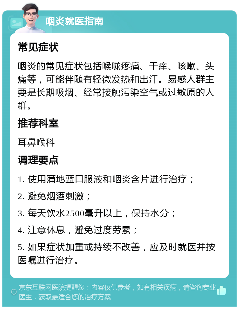 咽炎就医指南 常见症状 咽炎的常见症状包括喉咙疼痛、干痒、咳嗽、头痛等，可能伴随有轻微发热和出汗。易感人群主要是长期吸烟、经常接触污染空气或过敏原的人群。 推荐科室 耳鼻喉科 调理要点 1. 使用蒲地蓝口服液和咽炎含片进行治疗； 2. 避免烟酒刺激； 3. 每天饮水2500毫升以上，保持水分； 4. 注意休息，避免过度劳累； 5. 如果症状加重或持续不改善，应及时就医并按医嘱进行治疗。