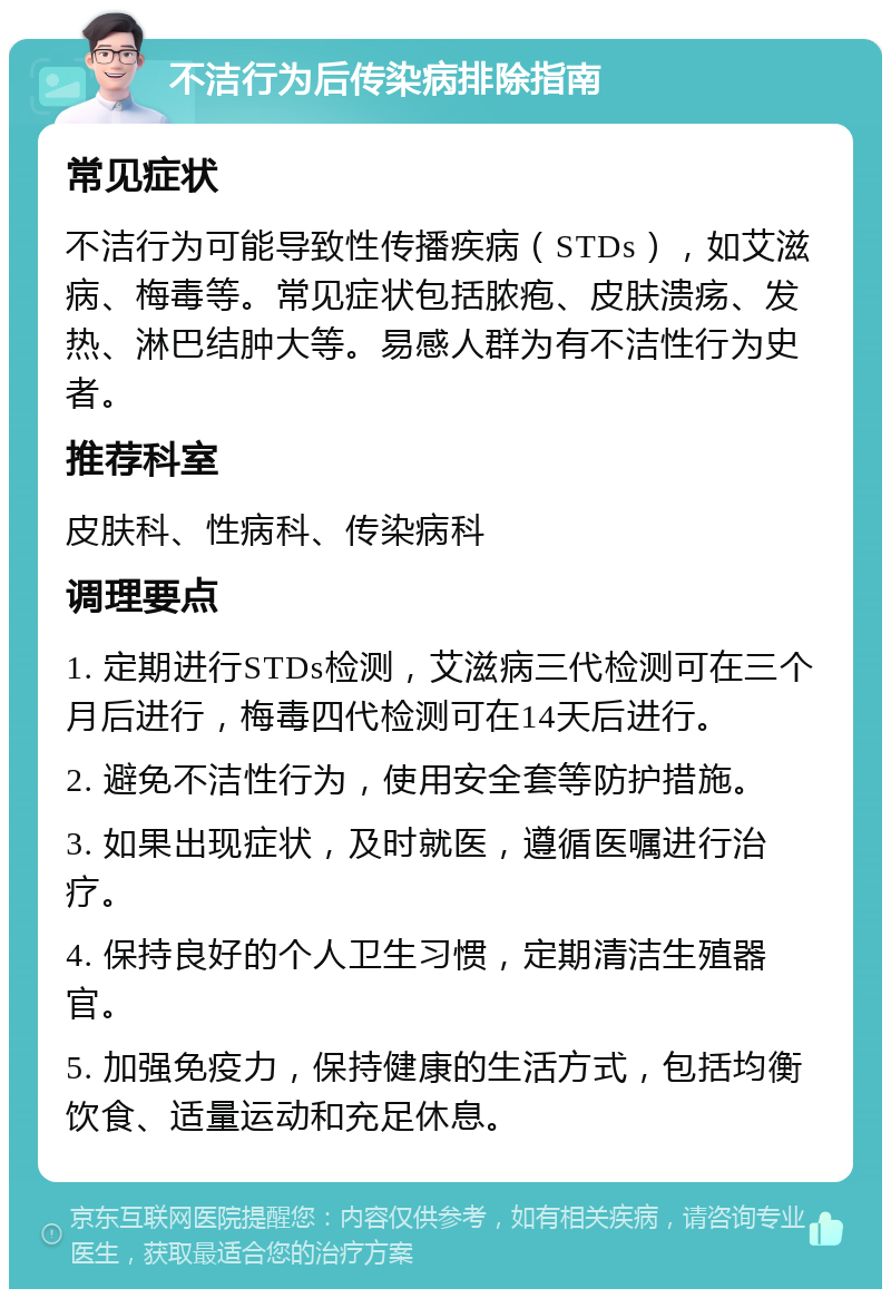 不洁行为后传染病排除指南 常见症状 不洁行为可能导致性传播疾病（STDs），如艾滋病、梅毒等。常见症状包括脓疱、皮肤溃疡、发热、淋巴结肿大等。易感人群为有不洁性行为史者。 推荐科室 皮肤科、性病科、传染病科 调理要点 1. 定期进行STDs检测，艾滋病三代检测可在三个月后进行，梅毒四代检测可在14天后进行。 2. 避免不洁性行为，使用安全套等防护措施。 3. 如果出现症状，及时就医，遵循医嘱进行治疗。 4. 保持良好的个人卫生习惯，定期清洁生殖器官。 5. 加强免疫力，保持健康的生活方式，包括均衡饮食、适量运动和充足休息。