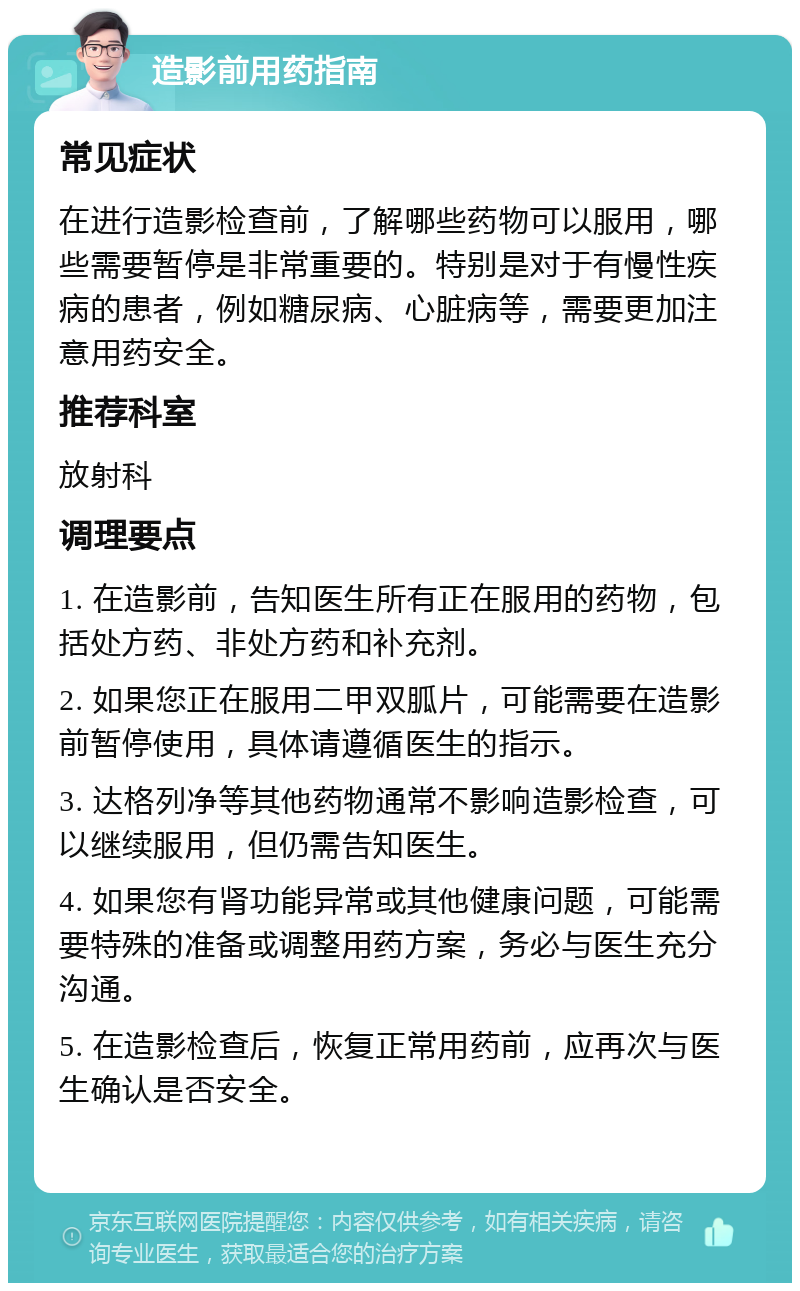 造影前用药指南 常见症状 在进行造影检查前，了解哪些药物可以服用，哪些需要暂停是非常重要的。特别是对于有慢性疾病的患者，例如糖尿病、心脏病等，需要更加注意用药安全。 推荐科室 放射科 调理要点 1. 在造影前，告知医生所有正在服用的药物，包括处方药、非处方药和补充剂。 2. 如果您正在服用二甲双胍片，可能需要在造影前暂停使用，具体请遵循医生的指示。 3. 达格列净等其他药物通常不影响造影检查，可以继续服用，但仍需告知医生。 4. 如果您有肾功能异常或其他健康问题，可能需要特殊的准备或调整用药方案，务必与医生充分沟通。 5. 在造影检查后，恢复正常用药前，应再次与医生确认是否安全。