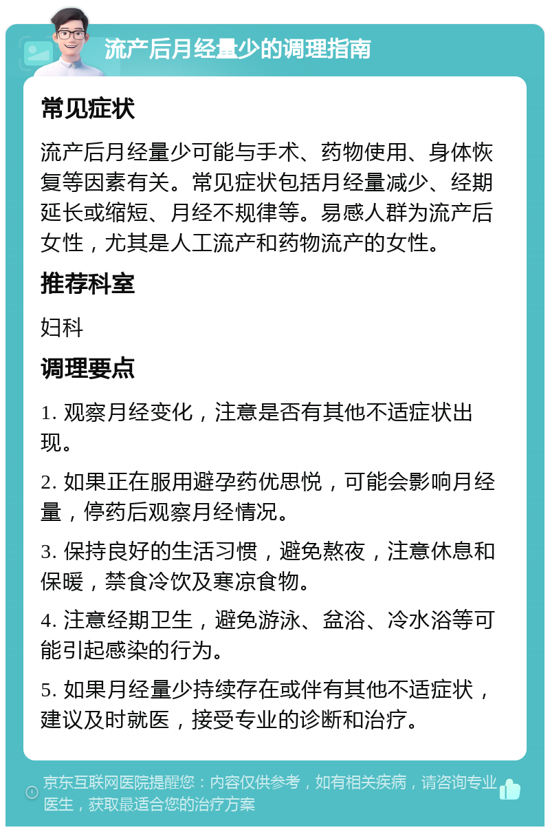 流产后月经量少的调理指南 常见症状 流产后月经量少可能与手术、药物使用、身体恢复等因素有关。常见症状包括月经量减少、经期延长或缩短、月经不规律等。易感人群为流产后女性，尤其是人工流产和药物流产的女性。 推荐科室 妇科 调理要点 1. 观察月经变化，注意是否有其他不适症状出现。 2. 如果正在服用避孕药优思悦，可能会影响月经量，停药后观察月经情况。 3. 保持良好的生活习惯，避免熬夜，注意休息和保暖，禁食冷饮及寒凉食物。 4. 注意经期卫生，避免游泳、盆浴、冷水浴等可能引起感染的行为。 5. 如果月经量少持续存在或伴有其他不适症状，建议及时就医，接受专业的诊断和治疗。