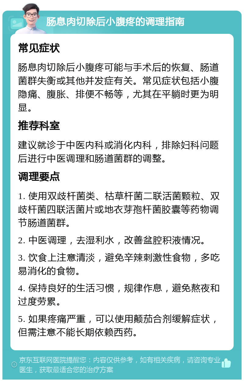 肠息肉切除后小腹疼的调理指南 常见症状 肠息肉切除后小腹疼可能与手术后的恢复、肠道菌群失衡或其他并发症有关。常见症状包括小腹隐痛、腹胀、排便不畅等，尤其在平躺时更为明显。 推荐科室 建议就诊于中医内科或消化内科，排除妇科问题后进行中医调理和肠道菌群的调整。 调理要点 1. 使用双歧杆菌类、枯草杆菌二联活菌颗粒、双歧杆菌四联活菌片或地衣芽孢杆菌胶囊等药物调节肠道菌群。 2. 中医调理，去湿利水，改善盆腔积液情况。 3. 饮食上注意清淡，避免辛辣刺激性食物，多吃易消化的食物。 4. 保持良好的生活习惯，规律作息，避免熬夜和过度劳累。 5. 如果疼痛严重，可以使用颠茄合剂缓解症状，但需注意不能长期依赖西药。